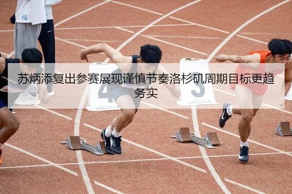 苏炳添复出参赛展现谨慎节奏洛杉矶周期目标更趋务实