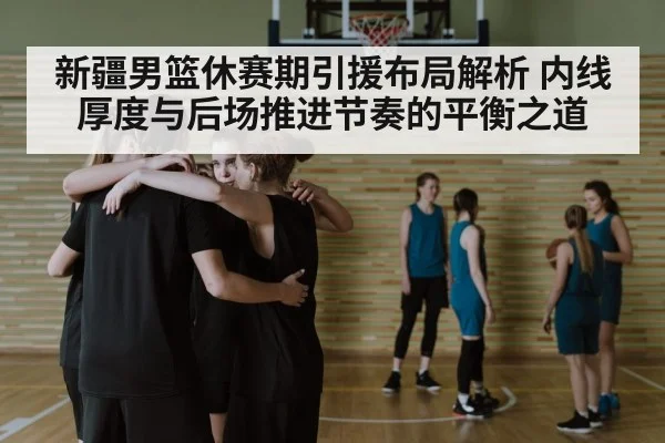 新疆男篮休赛期引援布局解析 内线厚度与后场推进节奏的平衡之道