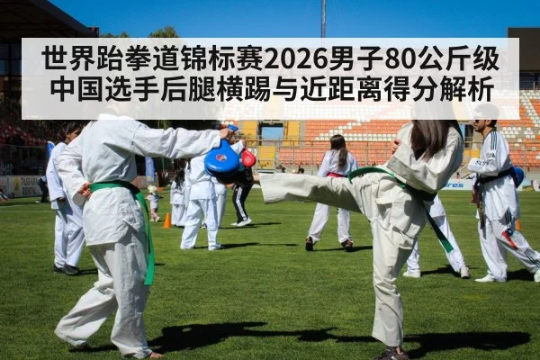 世界跆拳道锦标赛2026男子80公斤级 中国选手后腿横踢与近距离得分解析