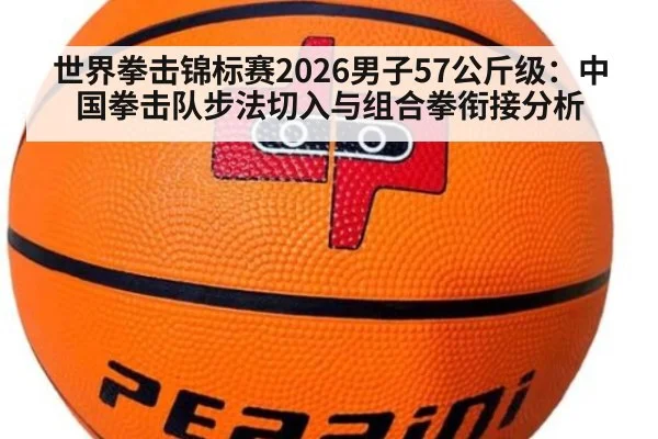 世界拳击锦标赛2026男子57公斤级：中国拳击队步法切入与组合拳衔接分析