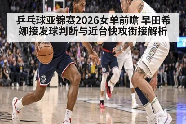 乒乓球亚锦赛2026女单前瞻 早田希娜接发球判断与近台快攻衔接解析