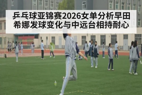 乒乓球亚锦赛2026女单分析早田希娜发球变化与中远台相持耐心