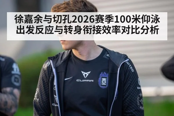 徐嘉余与切孔2026赛季100米仰泳出发反应与转身衔接效率对比分析